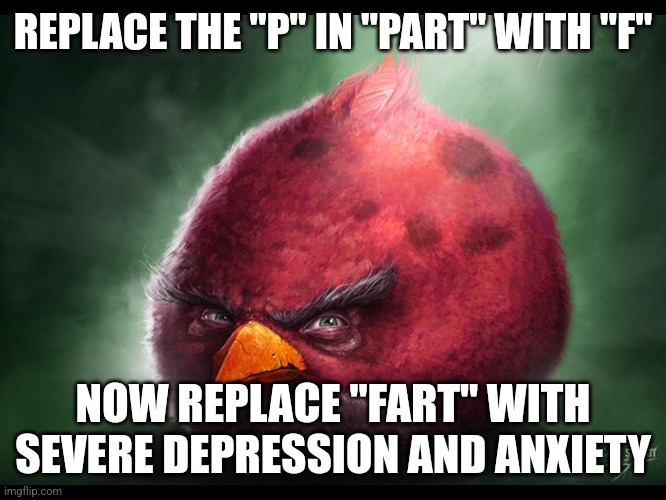 Realistic Angry Bird (big red) | REPLACE THE "P" IN "PART" WITH "F"; NOW REPLACE "FART" WITH SEVERE DEPRESSION AND ANXIETY | image tagged in realistic angry bird big red | made w/ Imgflip meme maker