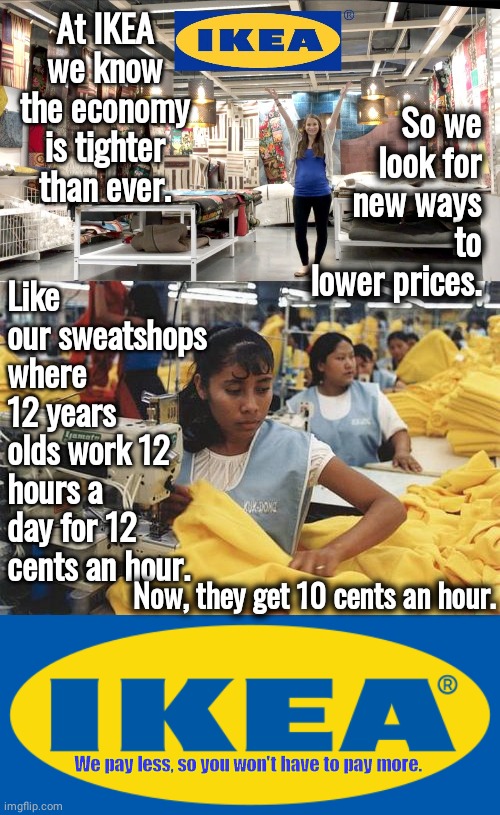 Ikea saves you money | At IKEA we know the economy is tighter than ever. So we look for new ways to lower prices. Like our sweatshops where 12 years olds work 12 hours a day for 12 cents an hour. Now, they get 10 cents an hour. We pay less, so you won't have to pay more. | image tagged in sweat,slave,child labor | made w/ Imgflip meme maker