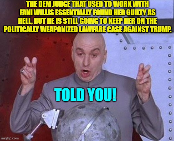 Can anyone honestly say they were surprised by this leftist judge's decision? | THE DEM JUDGE THAT USED TO WORK WITH FANI WILLIS ESSENTIALLY FOUND HER GUILTY AS HELL, BUT HE IS STILL GOING TO KEEP HER ON THE POLITICALLY WEAPONIZED LAWFARE CASE AGAINST TRUMP. TOLD YOU! | image tagged in dr evil laser | made w/ Imgflip meme maker