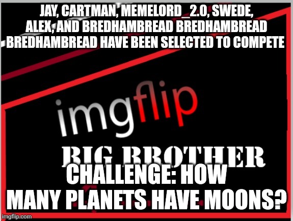 Power of Veto challenge | JAY, CARTMAN, MEMELORD_2.0, SWEDE, ALEX, AND BREDHAMBREAD BREDHAMBREAD BREDHAMBREAD HAVE BEEN SELECTED TO COMPETE; CHALLENGE: HOW MANY PLANETS HAVE MOONS? | image tagged in imgflip big brother 4 logo | made w/ Imgflip meme maker