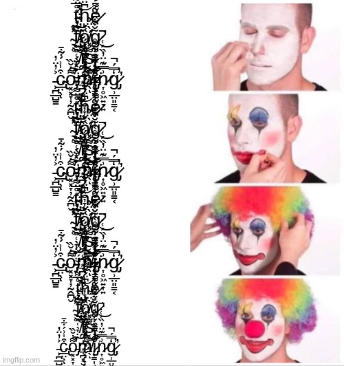 ț̴̛̊̅͌̒̆̆̈́̽̈́̕͘͝h̴͆̈́͂̈́̋̃̌̀ͅẽ̷̤͌̉͑̅͆̉̔̔̋͗̉ ̴͉̥̽̋͜͝f̸̨̦̻̜̖̞̣̃͛̋̈́̉̈͜͠͝ͅǫ̸͈̪̤̞͓͔̰̟̮̬̏́g̷͕̯̳̼̟͕͂̆͋̂͂̈́̄̓̊̎̋͘͜ ̸̗̐̓͒̒́̓i̸̡̢̱̫̜̪͙͌̒̐̕͝ | ț̴̛̊̅͌̒̆̆̈́̽̈́̕͘͝h̴͆̈́͂̈́̋̃̌̀ͅẽ̷̤͌̉͑̅͆̉̔̔̋͗̉ ̴͉̥̽̋͜͝f̸̨̦̻̜̖̞̣̃͛̋̈́̉̈͜͠͝ͅǫ̸͈̪̤̞͓͔̰̟̮̬̏́g̷͕̯̳̼̟͕͂̆͋̂͂̈́̄̓̊̎̋͘͜ ̸̗̐̓͒̒́̓i̸̡̢̱̫̜̪͙̼̪͓̮͌̒̐̕͝s̴̢̢͔̳͕͈̠̖͌̽͑̈́̀̈́͜ͅ ̵͕̪̲̺̳͐̓̈̓c̴̢̲̤̖͒̍͗́͋̄ͅo̵̡͓͓̞̦̰̭̪̮͌̇̆̏̕͠m̸̞̗̟͔̮̦̞̬̾̓̇̊̌̒͗́͝ĭ̷̡̨̟̳̩̹̟͓͕̮͎͔̂̀̾͊͋͂̊͘n̷͎̥͖͍̞͍͗̿͊̈̓̏́͑̇̚ģ̷̡̛̹̲̤͈̳͔̿́̕̚; ț̴̛̊̅͌̒̆̆̈́̽̈́̕͘͝h̴͆̈́͂̈́̋̃̌̀ͅẽ̷̤͌̉͑̅͆̉̔̔̋͗̉ ̴͉̥̽̋͜͝f̸̨̦̻̜̖̞̣̃͛̋̈́̉̈͜͠͝ͅǫ̸͈̪̤̞͓͔̰̟̮̬̏́g̷͕̯̳̼̟͕͂̆͋̂͂̈́̄̓̊̎̋͘͜ ̸̗̐̓͒̒́̓i̸̡̢̱̫̜̪͙̼̪͓̮͌̒̐̕͝s̴̢̢͔̳͕͈̠̖͌̽͑̈́̀̈́͜ͅ ̵͕̪̲̺̳͐̓̈̓c̴̢̲̤̖͒̍͗́͋̄ͅo̵̡͓͓̞̦̰̭̪̮͌̇̆̏̕͠m̸̞̗̟͔̮̦̞̬̾̓̇̊̌̒͗́͝ĭ̷̡̨̟̳̩̹̟͓͕̮͎͔̂̀̾͊͋͂̊͘n̷͎̥͖͍̞͍͗̿͊̈̓̏́͑̇̚ģ̷̡̛̹̲̤͈̳͔̿́̕̚; ț̴̛̊̅͌̒̆̆̈́̽̈́̕͘͝h̴͆̈́͂̈́̋̃̌̀ͅẽ̷̤͌̉͑̅͆̉̔̔̋͗̉ ̴͉̥̽̋͜͝f̸̨̦̻̜̖̞̣̃͛̋̈́̉̈͜͠͝ͅǫ̸͈̪̤̞͓͔̰̟̮̬̏́g̷͕̯̳̼̟͕͂̆͋̂͂̈́̄̓̊̎̋͘͜ ̸̗̐̓͒̒́̓i̸̡̢̱̫̜̪͙̼̪͓̮͌̒̐̕͝s̴̢̢͔̳͕͈̠̖͌̽͑̈́̀̈́͜ͅ ̵͕̪̲̺̳͐̓̈̓c̴̢̲̤̖͒̍͗́͋̄ͅo̵̡͓͓̞̦̰̭̪̮͌̇̆̏̕͠m̸̞̗̟͔̮̦̞̬̾̓̇̊̌̒͗́͝ĭ̷̡̨̟̳̩̹̟͓͕̮͎͔̂̀̾͊͋͂̊͘n̷͎̥͖͍̞͍͗̿͊̈̓̏́͑̇̚ģ̷̡̛̹̲̤͈̳͔̿́̕̚; ț̴̛̊̅͌̒̆̆̈́̽̈́̕͘͝h̴͆̈́͂̈́̋̃̌̀ͅẽ̷̤͌̉͑̅͆̉̔̔̋͗̉ ̴͉̥̽̋͜͝f̸̨̦̻̜̖̞̣̃͛̋̈́̉̈͜͠͝ͅǫ̸͈̪̤̞͓͔̰̟̮̬̏́g̷͕̯̳̼̟͕͂̆͋̂͂̈́̄̓̊̎̋͘͜ ̸̗̐̓͒̒́̓i̸̡̢̱̫̜̪͙̼̪͓̮͌̒̐̕͝s̴̢̢͔̳͕͈̠̖͌̽͑̈́̀̈́͜ͅ ̵͕̪̲̺̳͐̓̈̓c̴̢̲̤̖͒̍͗́͋̄ͅo̵̡͓͓̞̦̰̭̪̮͌̇̆̏̕͠m̸̞̗̟͔̮̦̞̬̾̓̇̊̌̒͗́͝ĭ̷̡̨̟̳̩̹̟͓͕̮͎͔̂̀̾͊͋͂̊͘n̷͎̥͖͍̞͍͗̿͊̈̓̏́͑̇̚ģ̷̡̛̹̲̤͈̳͔̿́̕̚ | image tagged in memes,clown applying makeup | made w/ Imgflip meme maker
