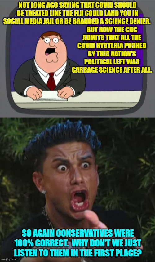 Because conservatives combine facts with common sense and leftists don't do any of that. | BUT NOW THE CDC ADMITS THAT ALL THE COVID HYSTERIA PUSHED BY THIS NATION'S POLITICAL LEFT WAS GARBAGE SCIENCE AFTER ALL. NOT LONG AGO SAYING THAT COVID SHOULD BE TREATED LIKE THE FLU COULD LAND YOU IN SOCIAL MEDIA JAIL OR BE BRANDED A SCIENCE DENIER. SO AGAIN CONSERVATIVES WERE 100% CORRECT.  WHY DON'T WE JUST LISTEN TO THEM IN THE FIRST PLACE? | image tagged in peter griffin news | made w/ Imgflip meme maker