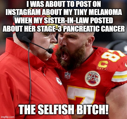 Travis Kelce screaming | I WAS ABOUT TO POST ON INSTAGRAM ABOUT MY TINY MELANOMA WHEN MY SISTER-IN-LAW POSTED ABOUT HER STAGE-3 PANCREATIC CANCER; THE SELFISH BITCH! | image tagged in travis kelce screaming | made w/ Imgflip meme maker