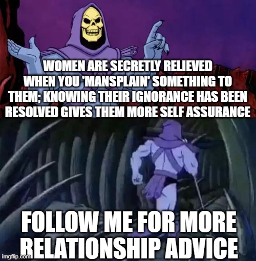 Skeletor says something then runs away | WOMEN ARE SECRETLY RELIEVED WHEN YOU 'MANSPLAIN' SOMETHING TO THEM; KNOWING THEIR IGNORANCE HAS BEEN RESOLVED GIVES THEM MORE SELF ASSURANCE; FOLLOW ME FOR MORE RELATIONSHIP ADVICE | image tagged in skeletor says something then runs away | made w/ Imgflip meme maker