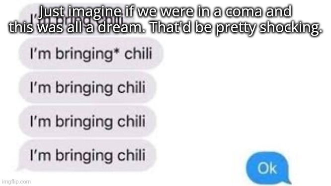 I'm bring chili | Just imagine if we were in a coma and this was all a dream. That'd be pretty shocking. | image tagged in i'm bring chili | made w/ Imgflip meme maker