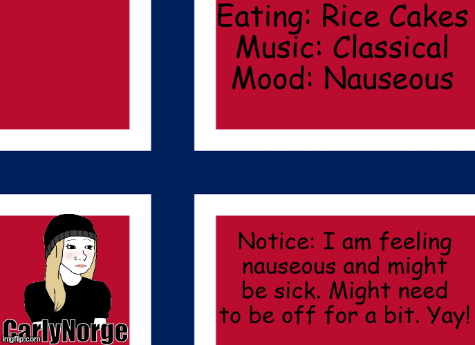 I think im sick | Eating: Rice Cakes
Music: Classical
Mood: Nauseous; Notice: I am feeling nauseous and might be sick. Might need to be off for a bit. Yay! CarlyNorge | image tagged in carlynorge's announcement template | made w/ Imgflip meme maker