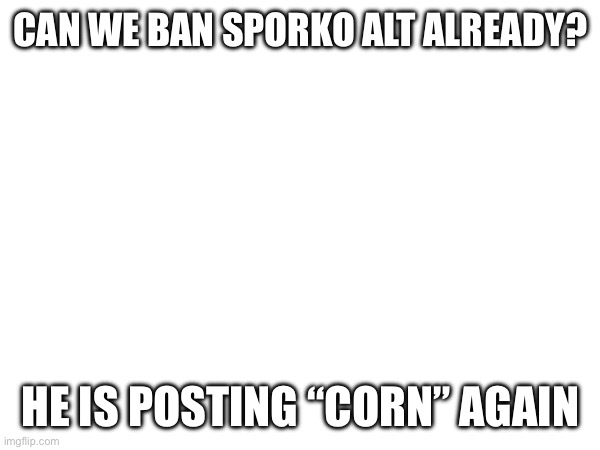 CAN WE BAN SPORKO ALT ALREADY? HE IS POSTING “CORN” AGAIN | made w/ Imgflip meme maker
