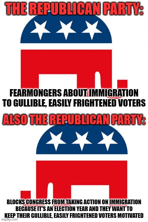 GOP: The party of fear and inaction. Are you gullible enough to vote for them? | THE REPUBLICAN PARTY:; FEARMONGERS ABOUT IMMIGRATION
TO GULLIBLE, EASILY FRIGHTENED VOTERS; ALSO THE REPUBLICAN PARTY:; BLOCKS CONGRESS FROM TAKING ACTION ON IMMIGRATION
BECAUSE IT'S AN ELECTION YEAR AND THEY WANT TO
KEEP THEIR GULLIBLE, EASILY FRIGHTENED VOTERS MOTIVATED | image tagged in republican,gop,immigration,fear,congress,voters | made w/ Imgflip meme maker