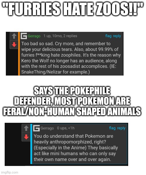 Hypocrisy at its finest: | "FURRIES HATE ZOOS!!"; SAYS THE POKEPHILE DEFENDER, MOST POKEMON ARE FERAL/NON-HUMAN SHAPED ANIMALS | image tagged in hypocrisy,pokephilia bad,cringe,wtf,funny | made w/ Imgflip meme maker
