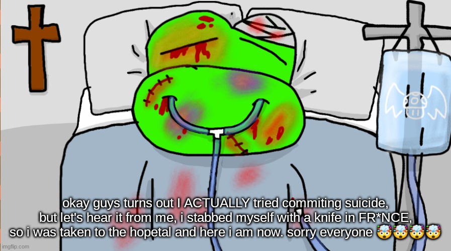 okay guys turns out I ACTUALLY tried commiting suicide, but let's hear it from me, i stabbed myself with a knife in FR*NCE, so i was taken to the hopetal and here i am now. sorry everyone 🤯🤯🤯🤯 | made w/ Imgflip meme maker