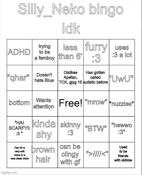 Silly_Neko Bingo | idk; Silly_Neko bingo; less than 6'; trying to be a femboy; uses :3 a lot; ADHD; furry :3; Dislikes Apefan, TCK, gjyg 15; "qhar"; "UwU"; Has gotten called autistic before; Dosen't hate Blue; "mrow"; bottom; *nuzzles*; Wants attention; "HAI SCARFY!! :3 "; kinda shy; "hewwo :3"; "BTW"; skinny :3; brown hair; Used to be friends with skibble; Can do a very soft voice or a very deep voice; can be clingy with gf; ">////<" | image tagged in blank bingo | made w/ Imgflip meme maker