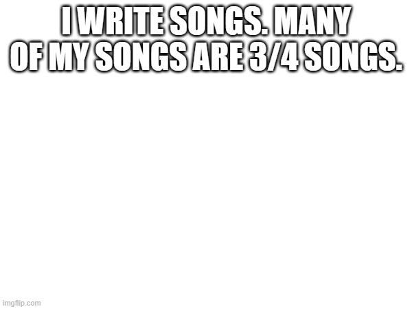 I WRITE SONGS. MANY OF MY SONGS ARE 3/4 SONGS. | made w/ Imgflip meme maker