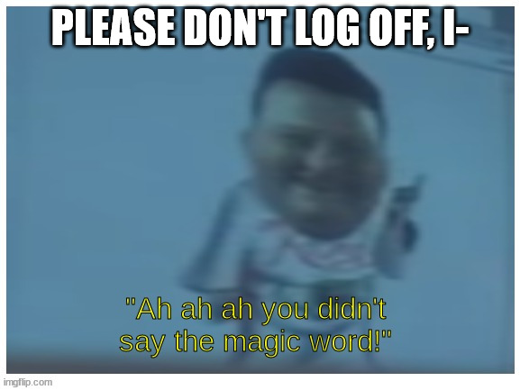 Ah ah ah you didn't say the magic word | PLEASE DON'T LOG OFF, I- | image tagged in ah ah ah you didn't say the magic word | made w/ Imgflip meme maker
