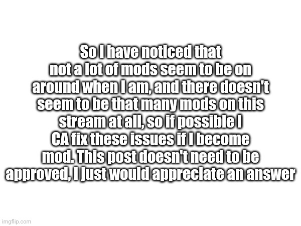 So I have noticed that not a lot of mods seem to be on around when I am, and there doesn't seem to be that many mods on this stream at all, so if possible I CA fix these issues if I become mod. This post doesn't need to be approved, I just would appreciate an answer | made w/ Imgflip meme maker