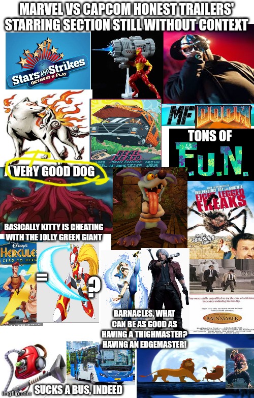 MARVEL VS CAPCOM HONEST TRAILERS' STARRING SECTION STILL WITHOUT CONTEXT; TONS OF; A VERY GOOD DOG; BASICALLY KITTY IS CHEATING WITH THE JOLLY GREEN GIANT; =; ? BARNACLES, WHAT CAN BE AS GOOD AS HAVING A THIGHMASTER? HAVING AN EDGEMASTER! SUCKS A BUS, INDEED | image tagged in marvel vs capcom,honest trailers,expand dong,spoilers without context | made w/ Imgflip meme maker