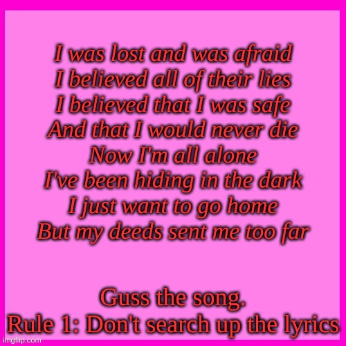Pink box | I was lost and was afraid
I believed all of their lies
I believed that I was safe
And that I would never die
Now I'm all alone
I've been hiding in the dark
I just want to go home
But my deeds sent me too far; Guss the song.
Rule 1: Don't search up the lyrics | image tagged in pink box | made w/ Imgflip meme maker