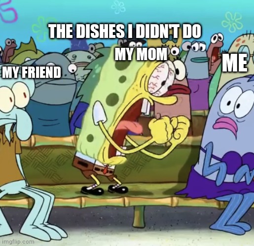 That is true tho | THE DISHES I DIDN'T DO; MY MOM; ME; MY FRIEND | image tagged in spongebob yelling | made w/ Imgflip meme maker