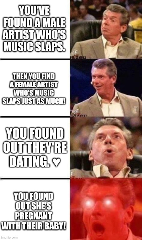 Don toliver ? kali uchis | YOU'VE FOUND A MALE ARTIST WHO'S MUSIC SLAPS. THEN YOU FIND A FEMALE ARTIST WHO'S MUSIC SLAPS JUST AS MUCH! YOU FOUND OUT THEY'RE DATING. ♥️; YOU FOUND OUT SHE'S PREGNANT WITH THEIR BABY! | image tagged in vince mcmahon reaction w/glowing eyes | made w/ Imgflip meme maker