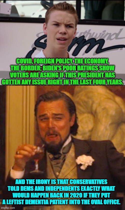 You irresponsible voters were warned; but you were soooooo terrified of 'Mean Tweets'. | COVID, FOREIGN POLICY, THE ECONOMY, THE BORDER; BIDEN’S POOR RATINGS SHOW VOTERS ARE ASKING IF THIS PRESIDENT HAS GOTTEN ANY ISSUE RIGHT IN THE LAST FOUR YEARS. AND THE IRONY IS THAT CONSERVATIVES TOLD DEMS AND INDEPENDENTS EXACTLY WHAT WOULD HAPPEN BACK IN 2020 IF THEY PUT A LEFTIST DEMENTIA PATIENT INTO THE OVAL OFFICE. | image tagged in yep | made w/ Imgflip meme maker