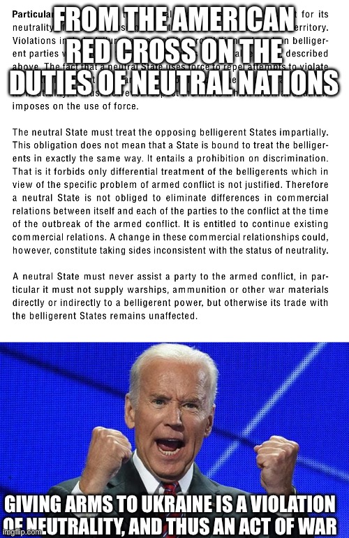 FROM THE AMERICAN RED CROSS ON THE DUTIES OF NEUTRAL NATIONS; GIVING ARMS TO UKRAINE IS A VIOLATION OF NEUTRALITY, AND THUS AN ACT OF WAR | image tagged in joe biden fists angry | made w/ Imgflip meme maker