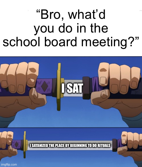 I know it’s really shitty, no I don’t care | “Bro, what’d you do in the school board meeting?”; I SAT; I SATANIZED THE PLACE BY BEGINNING TO DO RITUALS | image tagged in unsheathing sword | made w/ Imgflip meme maker