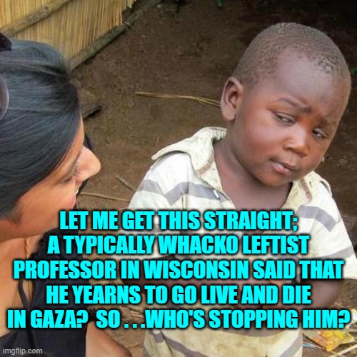 Seriously . . . go dude . . . go. | LET ME GET THIS STRAIGHT; A TYPICALLY WHACKO LEFTIST PROFESSOR IN WISCONSIN SAID THAT HE YEARNS TO GO LIVE AND DIE IN GAZA?  SO . . .WHO'S STOPPING HIM? | image tagged in third world skeptical kid | made w/ Imgflip meme maker