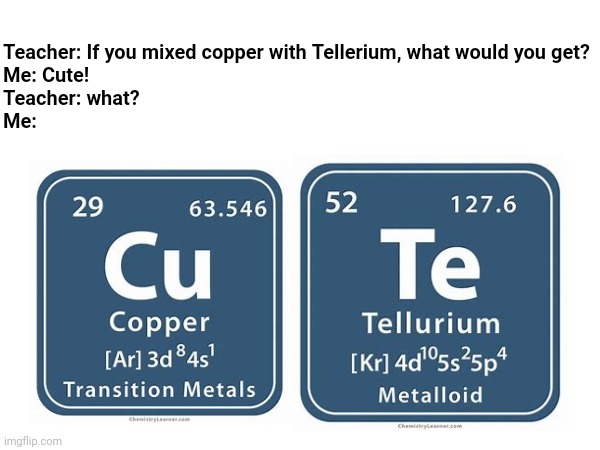 Teacher: If you mixed copper with Tellerium, what would you get?
Me: Cute!
Teacher: what?
Me: | made w/ Imgflip meme maker