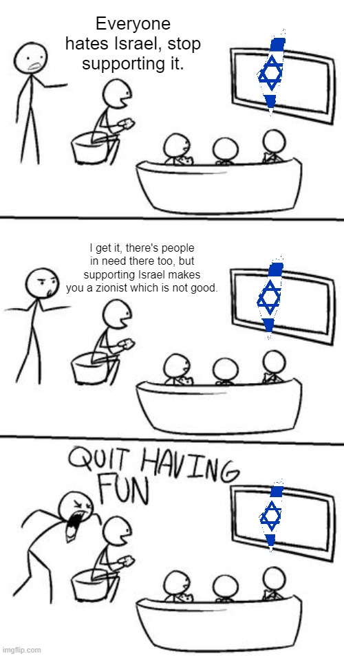 Support Palestine, not them! | Everyone hates Israel, stop supporting it. I get it, there's people in need there too, but supporting Israel makes you a zionist which is not good. | image tagged in quit having fun,palestine,free palestine | made w/ Imgflip meme maker