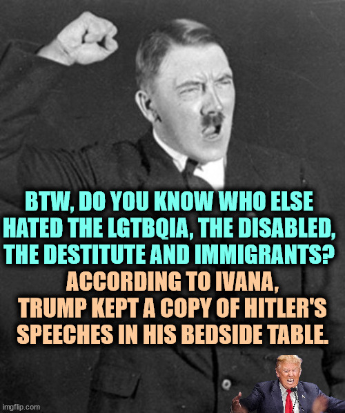 Sounds familiar. | BTW, DO YOU KNOW WHO ELSE HATED THE LGTBQIA, THE DISABLED, THE DESTITUTE AND IMMIGRANTS? ACCORDING TO IVANA, TRUMP KEPT A COPY OF HITLER'S SPEECHES IN HIS BEDSIDE TABLE. | image tagged in angry hitler,hitler,hate,gays,disabled,immigrants | made w/ Imgflip meme maker