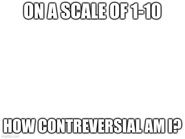 ON A SCALE OF 1-10; HOW CONTREVERSIAL AM I? | made w/ Imgflip meme maker