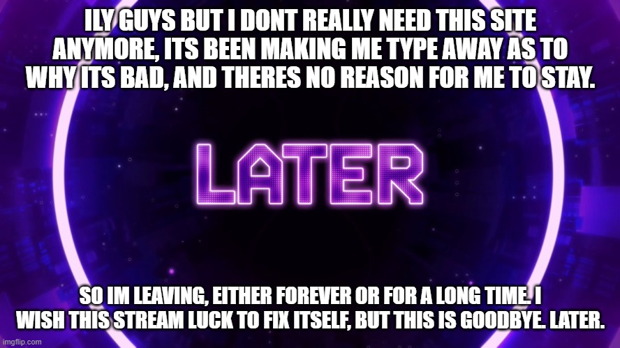 Later | ILY GUYS BUT I DONT REALLY NEED THIS SITE ANYMORE, ITS BEEN MAKING ME TYPE AWAY AS TO WHY ITS BAD, AND THERES NO REASON FOR ME TO STAY. SO IM LEAVING, EITHER FOREVER OR FOR A LONG TIME. I WISH THIS STREAM LUCK TO FIX ITSELF, BUT THIS IS GOODBYE. LATER. | image tagged in later | made w/ Imgflip meme maker
