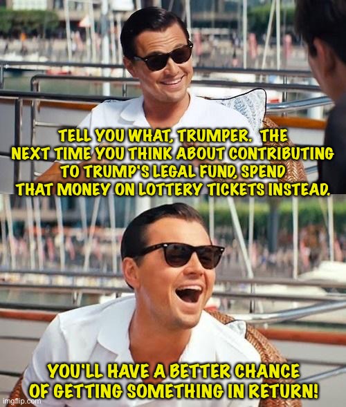 Financial advice | TELL YOU WHAT, TRUMPER.  THE NEXT TIME YOU THINK ABOUT CONTRIBUTING TO TRUMP'S LEGAL FUND, SPEND THAT MONEY ON LOTTERY TICKETS INSTEAD. YOU'LL HAVE A BETTER CHANCE OF GETTING SOMETHING IN RETURN! | image tagged in memes,leonardo dicaprio wolf of wall street | made w/ Imgflip meme maker