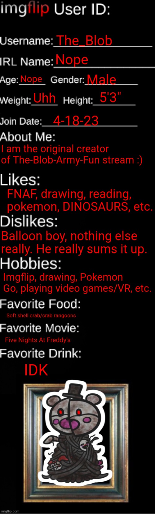 Now sliddeee to the left! | The_Blob; Nope; Nope; Male; 5'3"; Uhh; 4-18-23; I am the original creator of The-Blob-Army-Fun stream :); FNAF, drawing, reading, pokemon, DINOSAURS, etc. Balloon boy, nothing else really. He really sums it up. Imgflip, drawing, Pokemon Go, playing video games/VR, etc. Soft shell crab/crab rangoons; Five Nights At Freddy's; IDK | image tagged in imgflip id card,stay blobby | made w/ Imgflip meme maker