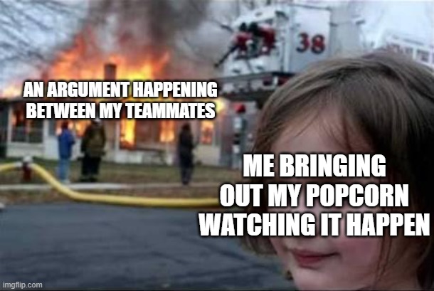 feels like a drama at this point | AN ARGUMENT HAPPENING BETWEEN MY TEAMMATES; ME BRINGING OUT MY POPCORN WATCHING IT HAPPEN | image tagged in burning house girl | made w/ Imgflip meme maker