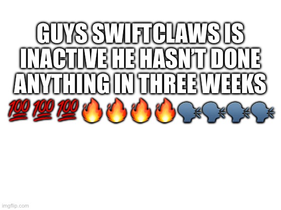 Lessgo | GUYS SWIFTCLAWS IS INACTIVE HE HASN’T DONE ANYTHING IN THREE WEEKS 💯💯💯🔥🔥🔥🔥🗣️🗣️🗣️🗣️ | image tagged in blank white template,lol | made w/ Imgflip meme maker