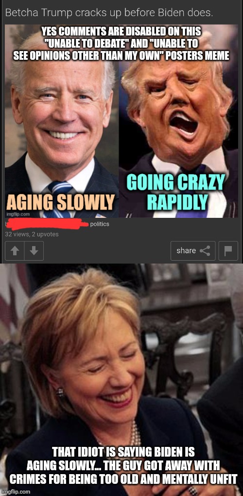 YES COMMENTS ARE DISABLED ON THIS "UNABLE TO DEBATE" AND "UNABLE TO SEE OPINIONS OTHER THAN MY OWN" POSTERS MEME; THAT IDIOT IS SAYING BIDEN IS AGING SLOWLY... THE GUY GOT AWAY WITH CRIMES FOR BEING TOO OLD AND MENTALLY UNFIT | image tagged in hillary lol | made w/ Imgflip meme maker