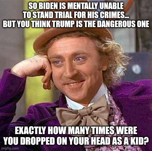 Creepy Condescending Wonka | SO BIDEN IS MENTALLY UNABLE TO STAND TRIAL FOR HIS CRIMES... BUT YOU THINK TRUMP IS THE DANGEROUS ONE; EXACTLY HOW MANY TIMES WERE YOU DROPPED ON YOUR HEAD AS A KID? | image tagged in memes,creepy condescending wonka | made w/ Imgflip meme maker