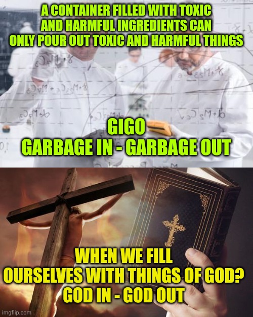 A CONTAINER FILLED WITH TOXIC AND HARMFUL INGREDIENTS CAN ONLY POUR OUT TOXIC AND HARMFUL THINGS; GIGO
GARBAGE IN - GARBAGE OUT; WHEN WE FILL OURSELVES WITH THINGS OF GOD?
GOD IN - GOD OUT | image tagged in british scientists,jesus cross bible | made w/ Imgflip meme maker
