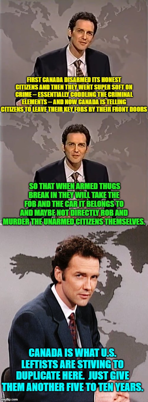 Yep, you guessed it; this is YOUR nation on leftism. | FIRST CANADA DISARMED ITS HONEST CITIZENS AND THEN THEY WENT SUPER SOFT ON CRIME -- ESSENTIALLY CODDLING THE CRIMINAL ELEMENTS -- AND NOW CANADA IS TELLING CITIZENS TO LEAVE THEIR KEY FOBS BY THEIR FRONT DOORS; SO THAT WHEN ARMED THUGS BREAK IN THEY WILL TAKE THE FOB AND THE CAR IT BELONGS TO AND MAYBE NOT DIRECTLY ROB AND MURDER THE UNARMED CITIZENS THEMSELVES. CANADA IS WHAT U.S. LEFTISTS ARE STIVING TO DUPLICATE HERE.  JUST GIVE THEM ANOTHER FIVE TO TEN YEARS. | image tagged in weekend update with norm | made w/ Imgflip meme maker