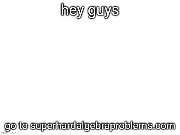 hey guys; go to superhardalgebraproblems.com | made w/ Imgflip meme maker