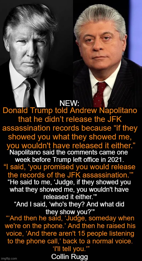 What Are They Hiding? | NEW:; Donald Trump told Andrew Napolitano 

that he didn’t release the JFK 
assassination records because “if they 
showed you what they showed me, 
you wouldn't have released it either.”; Napolitano said the comments came one 
week before Trump left office in 2021. “I said, ‘you promised you would release 
the records of the JFK assassination.’”; “He said to me, ‘Judge, if they showed you 
what they showed me, you wouldn't have 
released it either.’”

“And I said, ‘who's they? And what did 
they show you?’”; “‘And then he said, ‘Judge, someday when 
we're on the phone.’ And then he raised his 
voice, ‘And there aren't 15 people listening 
to the phone call,’ back to a normal voice. 
‘I'll tell you.’”; Collin Rugg | image tagged in politics,jfk,assassination,government,donald trump,judge napolitano | made w/ Imgflip meme maker