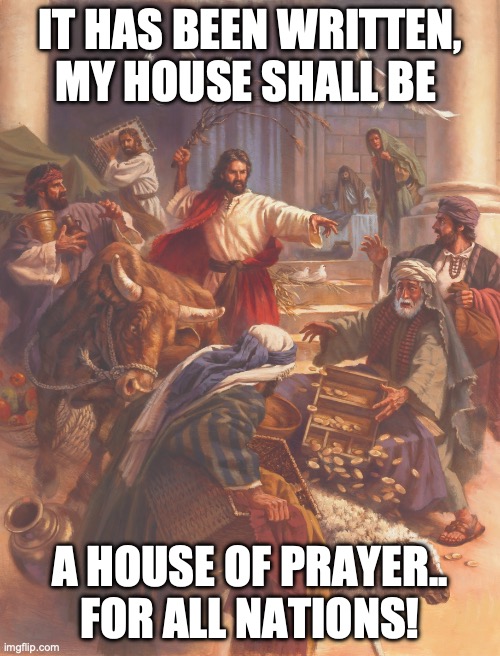 Jesus clears the temple | IT HAS BEEN WRITTEN, MY HOUSE SHALL BE; A HOUSE OF PRAYER.. FOR ALL NATIONS! | image tagged in jesus clears the temple | made w/ Imgflip meme maker
