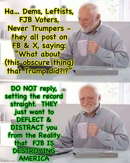 Refuse to play Their game.  Always reply with the Actual, Current REALITY | Ha… Dems, Leftists,
FJB Voters,
Never Trumpers -
they all post on
FB & X, saying:
“What about 
(this obscure thing)
that Trump did?!?”; DO NOT reply,
setting the record
straight.  THEY
just want to
DEFLECT &
DISTRACT you
from the Reality
that  FJB IS
DESTROYING
AMERICA; Marko | image tagged in memes,hide the pain harold,dems are devious demented demonic distractors,fjb voters progressives leftists kissmyass | made w/ Imgflip meme maker