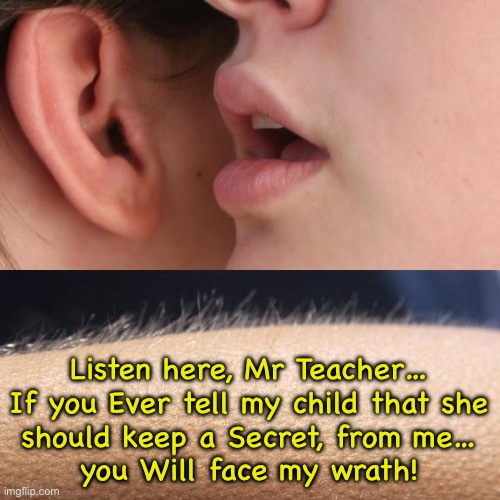 If it’s got to be Hidden, & kept from people… it’s likely to be harmful, nefarious | Listen here, Mr Teacher…
If you Ever tell my child that she
should keep a Secret, from me…

you Will face my wrath! | image tagged in whisper and goosebumps,teachers keeping secrets,lgbtbs has gone deep into darkness,fk transactivists,fjb voters kissmyass | made w/ Imgflip meme maker