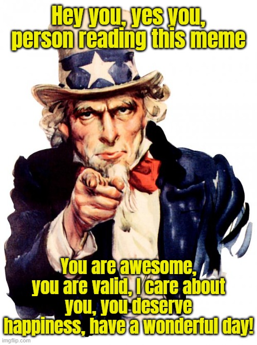 Uncle Sam Meme | Hey you, yes you, person reading this meme; You are awesome, you are valid, I care about you, you deserve happiness, have a wonderful day! | image tagged in memes,uncle sam | made w/ Imgflip meme maker