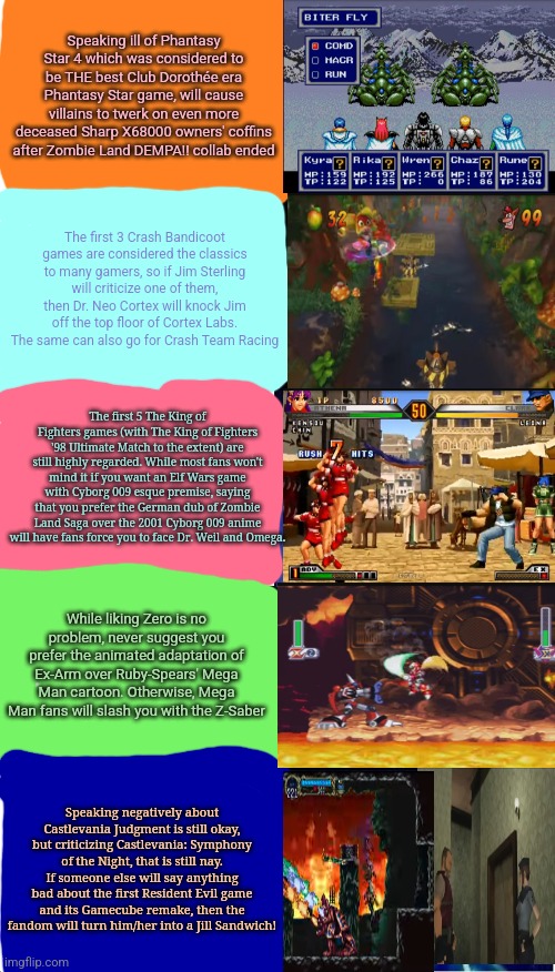 Expanding Brain | Speaking ill of Phantasy Star 4 which was considered to be THE best Club Dorothée era Phantasy Star game, will cause villains to twerk on even more deceased Sharp X68000 owners' coffins after Zombie Land DEMPA!! collab ended; The first 3 Crash Bandicoot games are considered the classics to many gamers, so if Jim Sterling will criticize one of them, then Dr. Neo Cortex will knock Jim off the top floor of Cortex Labs. The same can also go for Crash Team Racing; The first 5 The King of Fighters games (with The King of Fighters '98 Ultimate Match to the extent) are still highly regarded. While most fans won't mind it if you want an Elf Wars game with Cyborg 009 esque premise, saying that you prefer the German dub of Zombie Land Saga over the 2001 Cyborg 009 anime will have fans force you to face Dr. Weil and Omega. While liking Zero is no problem, never suggest you prefer the animated adaptation of Ex-Arm over Ruby-Spears' Mega Man cartoon. Otherwise, Mega Man fans will slash you with the Z-Saber; Speaking negatively about Castlevania Judgment is still okay, but criticizing Castlevania: Symphony of the Night, that is still nay. If someone else will say anything bad about the first Resident Evil game and its Gamecube remake, then the fandom will turn him/her into a Jill Sandwich! | image tagged in phantasy star,castlevania,king of fighters,crash bandicoot,jim sterling,expanding brain | made w/ Imgflip meme maker