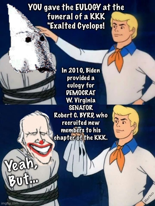 When the Truth is known, you start to understand the PROJECTION | YOU gave the EULOGY at the

funeral of a KKK
"Exalted Cyclops! In 2010, Biden
provided a
eulogy for
DEMOCRAT
W. Virginia
SENATOR
Robert C. BYRD, who
recruited new
members to his
chapter of the KKK. Yeah,
But…; Marko | image tagged in scooby doo mask reveal,dems r the real racists segregationists,fjb voters kissmyass,leftists must project,no values principles | made w/ Imgflip meme maker