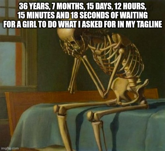 Sad skeleton | 36 YEARS, 7 MONTHS, 15 DAYS, 12 HOURS, 15 MINUTES AND 18 SECONDS OF WAITING FOR A GIRL TO DO WHAT I ASKED FOR IN MY TAGLINE | image tagged in sad skeleton | made w/ Imgflip meme maker