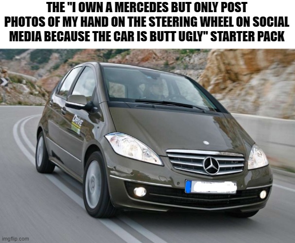 Sorry Mercedes owners, but you ain't pulling any bitches if you have an A150 | THE ''I OWN A MERCEDES BUT ONLY POST PHOTOS OF MY HAND ON THE STEERING WHEEL ON SOCIAL MEDIA BECAUSE THE CAR IS BUTT UGLY'' STARTER PACK | image tagged in memes,mercedes,ugly,what the fu- | made w/ Imgflip meme maker