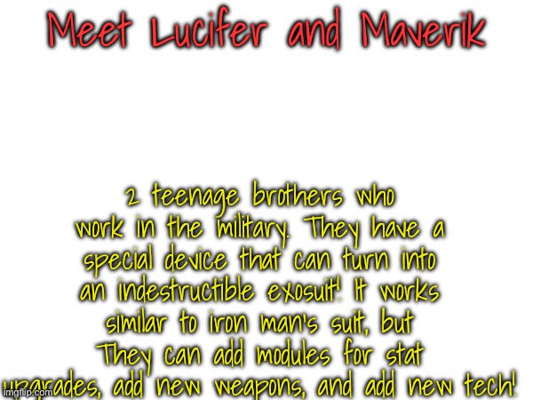 Anything works btw (also the suits have a weak spot but u have to find it) | Meet Lucifer and Maverik; 2 teenage brothers who work in the military. They have a special device that can turn into an indestructible exosuit! It works similar to iron man's suit, but They can add modules for stat upgrades, add new weapons, and add new tech! | made w/ Imgflip meme maker